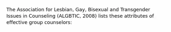 The Association for Lesbian, Gay, Bisexual and Transgender Issues in Counseling (ALGBTIC, 2008) lists these attributes of effective group counselors: