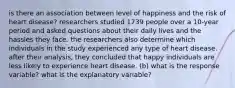 is there an association between level of happiness and the risk of heart disease? researchers studied 1739 people over a 10-year period and asked questions about their daily lives and the hassles they face. the researchers also determine which individuals in the study experienced any type of heart disease. after their analysis, they concluded that happy individuals are less likely to experience heart disease. (b) what is the response variable? what is the explanatory variable?