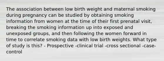 The association between low birth weight and maternal smoking during pregnancy can be studied by obtaining smoking information from women at the time of their first prenatal visit, breaking the smoking information up into exposed and unexposed groups, and then following the women forward in time to correlate smoking data with low birth weights. What type of study is this? - Prospective -clinical trial -cross sectional -case- control