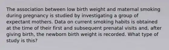 The association between low birth weight and maternal smoking during pregnancy is studied by investigating a group of expectant mothers. Data on current smoking habits is obtained at the time of their first and subsequent prenatal visits and, after giving birth, the newborn birth weight is recorded. What type of study is this?