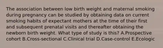 The association between low birth weight and maternal smoking during pregnancy can be studied by obtaining data on current smoking habits of expectant mothers at the time of their first and subsequent prenatal visits and thereafter obtaining the newborn birth weight. What type of study is this? A.Prospective cohort B.Cross-sectional C.Clinical trial D.Case-control E.Ecologic