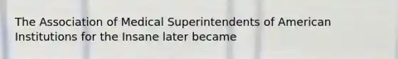 The Association of Medical Superintendents of American Institutions for the Insane later became