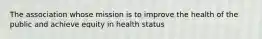 The association whose mission is to improve the health of the public and achieve equity in health status