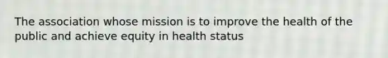 The association whose mission is to improve the health of the public and achieve equity in health status