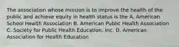 The association whose mission is to improve the health of the public and achieve equity in health status is the A. American School Health Association B. American Public Health Association C. Society for Public Health Education, Inc. D. American Association for Health Education