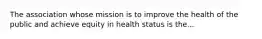 The association whose mission is to improve the health of the public and achieve equity in health status is the...