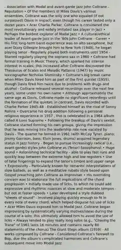 - Association with Modal and avant-garde jazz John Coltrane - Reputation • Of the members of Miles Davis's various ensembles, Coltrane was the only one who equaled (if not surpassed) Davis in impact, even though his career lasted only a dozen years • Acer Charlie Parker, Coltrane is considered the most revolutionary and widely imitated sax player in Jazz • Perhaps the boldest explorer of Modal Jazz • A cultural/ethical leader of Avant‐garde Jazz in the '60s John Coltrane - Career • His first long‐term band experience was on alto saxophone, but acer Dizzy Gillespie brought him to New York (1949), he began playing tenor - Regularly played both instruments until 1954 - Started regularly playing the soprano sax in 1960 • Coltrane had formal training in Music Theory, which sparked his intense interest in scales; this increased after Coltrane discovered the Thesaurus of Scales and Melodic Patterns (1947) by music lexicographer Nicholas Slominsky • Coltrane's big break came when Miles Davis hired him as part of the first quintet (1955), though Davis fired him twice due to problems with drugs and alcohol - Coltrane released several recordings over the next few years, some under his own name • Although approximately the same age as Davis, Coltrane made no significant recordings until the formation of the quintet; in contrast, Davis recorded with Charlie Parker 1945‐48 - Established himself as the rival of Sonny Rollins • Overcame his drug addition following a personal religious experience in 1957 ; this is celebrated in a 1964 album called A Love Supreme • Following the breakup of Davis's sextet, Coltrane started forming his own groups, giving the impression that he was moving into the leadership role now vacated by Davis - The quartet he formed in 1961 (with McCoy Tyner, piano; Jimmy Garrison, bass; Elvin Jones, drums) acquired legendary status in Jazz history - Began to pursue increasingly radical (i.e., avant‐garde) styles John Coltrane as (Tenor) Saxophonist • Huge sound • Astonishing technical facility - able to play fast runs and quickly leap between the extreme high and low registers • Use of false fingerings to expand the tenor's timbre and upper range • Expressivity - Particularly known for romantic interpretations of slow ballads, as well as a meditative rubato style based upon Gospel preaching John Coltrane as Improviser • His overriding concern was to elaborate the full implications of the chord progression • Initially made use of licks, to which he could add expressive and rhythmic nuances at slow and moderate tempos - but not at faster speeds • Later developed a style dubbed "sheets of sound" - Involved playing quickly enough to fit in every note of every chord, which helped disguise his use of licks • Acer Miles Davis exposed him to Modal Jazz, Coltrane began improvising by systematically varying motives/ideas during the course of a solo; this ultimately allowed him to avoid the use of licks • Always tended to play really long solos (e.g., "Chasing the Trane" of 1961 lasts 16 minutes and contains nearly 80 statements of the chorus) The Giant Steps album (1959) - All works composed by Coltrane - Considered Coltrane's farewell to Bop, due the album's complicated harmonies and Coltrane's subsequent move into Modal Jazz