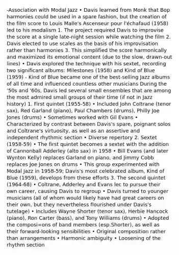 -Association with Modal Jazz • Davis learned from Monk that Bop harmonies could be used in a spare fashion, but the creation of the film score to Louis Malle's Ascenseur pour l'échafaud (1958) led to his modalism 1. The project required Davis to improvise the score at a single late‐night session while watching the film 2. Davis elected to use scales as the basis of his improvisation rather than harmonies 3. This simplified the score harmonically and maximized its emotional content (due to the slow, drawn‐out lines) • Davis explored the technique with his sextet, recording two significant albums: Milestones (1958) and Kind of Blue (1959) - Kind of Blue became one of the best‐selling Jazz albums of all time and influenced countless other musicians During the '50s and '60s, Davis led several small ensembles that are among the most admired small groups of their time (if not in Jazz history) 1. First quintet (1955‐58) • Included John Coltrane (tenor sax), Red Garland (piano), Paul Chambers (drums), Philly Joe Jones (drums) • Sometimes worked with Gil Evans • Characterized by contrast between Davis's spare, poignant solos and Coltrane's virtuosity, as well as an assertive and independent rhythmic section • Diverse repertory 2. Sextet (1958‐59) • The first quintet becomes a sextet with the addition of Cannonball Adderley (alto sax) in 1958 • Bill Evans (and later Wynton Kelly) replaces Garland on piano, and Jimmy Cobb replaces Joe Jones on drums • This group experimented with Modal Jazz in 1958‐59; Davis's most celebrated album, Kind of Blue (1959), develops from these efforts 3. The second quintet (1964‐68) • Coltrane, Adderley and Evans lec to pursue their own career, causing Davis to regroup • Davis turned to younger musicians (all of whom would likely have had great careers on their own, but they nevertheless flourished under Davis's tutelage) • Includes Wayne Shorter (tenor sax), Herbie Hancock (piano), Ron Carter (bass), and Tony Williams (drums) • Adopted the composi=ons of band members (esp.Shorter), as well as their forward‐looking sensibilities • Original composition rather than arrangements • Harmonic ambiguity • Loosening of the rhythm section