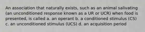 An association that naturally exists, such as an animal salivating (an unconditioned response known as a UR or UCR) when food is presented, is called a. an operant b. a conditioned stimulus (CS) c. an unconditioned stimulus (UCS) d. an acquisition period