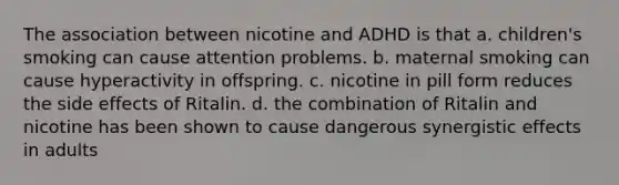 The association between nicotine and ADHD is that a. children's smoking can cause attention problems. b. maternal smoking can cause hyperactivity in offspring. c. nicotine in pill form reduces the side effects of Ritalin. d. the combination of Ritalin and nicotine has been shown to cause dangerous synergistic effects in adults