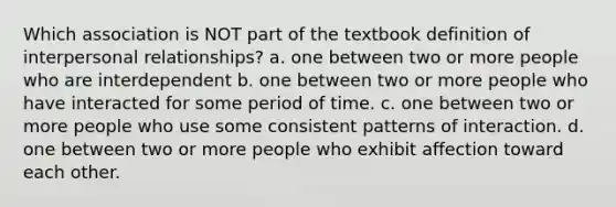 Which association is NOT part of the textbook definition of interpersonal relationships? a. one between two or more people who are interdependent b. one between two or more people who have interacted for some period of time. c. one between two or more people who use some consistent patterns of interaction. d. one between two or more people who exhibit affection toward each other.