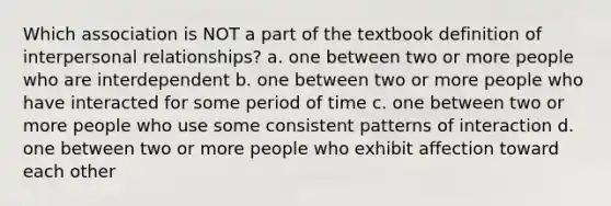 Which association is NOT a part of the textbook definition of interpersonal relationships? a. one between two or more people who are interdependent b. one between two or more people who have interacted for some period of time c. one between two or more people who use some consistent patterns of interaction d. one between two or more people who exhibit affection toward each other