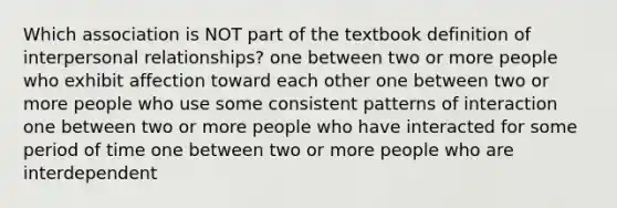 Which association is NOT part of the textbook definition of interpersonal relationships? one between two or more people who exhibit affection toward each other one between two or more people who use some consistent patterns of interaction one between two or more people who have interacted for some period of time one between two or more people who are interdependent