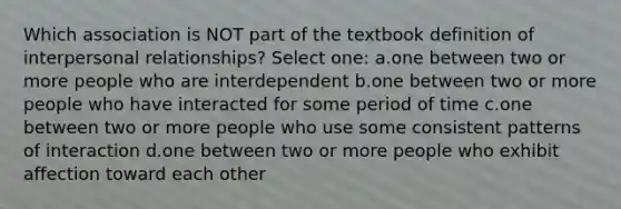 Which association is NOT part of the textbook definition of interpersonal relationships? Select one: a.one between two or more people who are interdependent b.one between two or more people who have interacted for some period of time c.one between two or more people who use some consistent patterns of interaction d.one between two or more people who exhibit affection toward each other