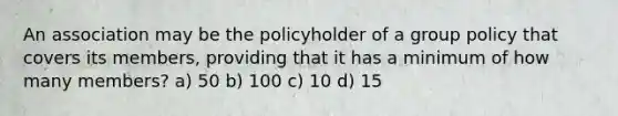 An association may be the policyholder of a group policy that covers its members, providing that it has a minimum of how many members? a) 50 b) 100 c) 10 d) 15