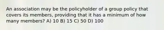 An association may be the policyholder of a group policy that covers its members, providing that it has a minimum of how many members? A) 10 B) 15 C) 50 D) 100