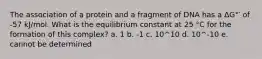 The association of a protein and a fragment of DNA has a ΔG°′ of -57 kJ/mol. What is the equilibrium constant at 25 °C for the formation of this complex? a. 1 b. -1 c. 10^10 d. 10^-10 e. cannot be determined