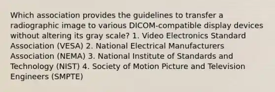 Which association provides the guidelines to transfer a radiographic image to various DICOM-compatible display devices without altering its gray scale? 1. Video Electronics Standard Association (VESA) 2. National Electrical Manufacturers Association (NEMA) 3. National Institute of Standards and Technology (NIST) 4. Society of Motion Picture and Television Engineers (SMPTE)