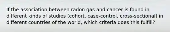 If the association between radon gas and cancer is found in different kinds of studies (cohort, case-control, cross-sectional) in different countries of the world, which criteria does this fulfill?