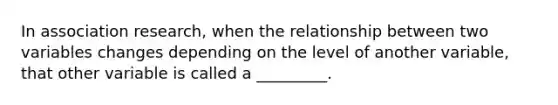 In association research, when the relationship between two variables changes depending on the level of another variable, that other variable is called a _________.