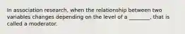 In association research, when the relationship between two variables changes depending on the level of a ________, that is called a moderator.