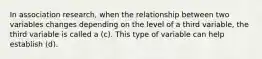 In association research, when the relationship between two variables changes depending on the level of a third variable, the third variable is called a (c). This type of variable can help establish (d).