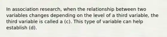 In association research, when the relationship between two variables changes depending on the level of a third variable, the third variable is called a (c). This type of variable can help establish (d).