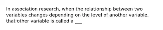 In association research, when the relationship between two variables changes depending on the level of another variable, that other variable is called a ___