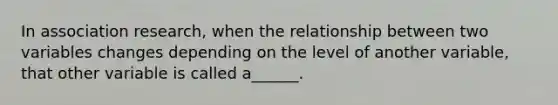 In association research, when the relationship between two variables changes depending on the level of another variable, that other variable is called a______.