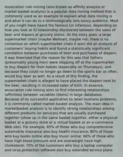 Association rule mining (also known as affinity analysis or market-basket analysis) is a popular data mining method that is commonly used as an example to explain what data mining is and what it can do to a technologically less-savvy audience. Most of you might have heard the famous (or infamous, depending on how you look at it) relationship discovered between the sales of beer and diapers at grocery stores. As the story goes, a large supermarket chain (maybe Walmart, maybe not; there is no consensus on which supermarket chain it was) did an analysis of customers' buying habits and found a statistically significant correlation between purchases of beer and purchases of diapers. It was theorized that the reason for this was that fathers (presumably young men) were stopping off at the supermarket to buy diapers for their babies (especially on Thursdays), and because they could no longer go down to the sports bar as often, would buy beer as well. As a result of this finding, the supermarket chain is alleged to have placed the diapers next to the beer, resulting in increased sales of both. In essence, association rule mining aims to find interesting relationships (affinities) between variables (items) in large databases. Because of its successful application to retail business problems, it is commonly called market-basket analysis. The main idea in marketbasket analysis is to identify strong relationships among different products (or services) that are usually purchased together (show up in the same basket together, either a physical basket at a grocery store or a virtual basket at an e-commerce Web site). For example, 65% of those who buy comprehensive automobile insurance also buy health insurance; 80% of those who buy books online also buy music online; 60% of those who have high blood pressure and are overweight have high cholesterol; 70% of the customers who buy a laptop computer and virus protection software also buy extended service plans.