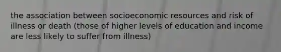 the association between socioeconomic resources and risk of illness or death (those of higher levels of education and income are less likely to suffer from illness)