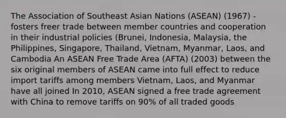 The Association of Southeast Asian Nations (ASEAN) (1967) - fosters freer trade between member countries and cooperation in their industrial policies (Brunei, Indonesia, Malaysia, the Philippines, Singapore, Thailand, Vietnam, Myanmar, Laos, and Cambodia An ASEAN Free Trade Area (AFTA) (2003) between the six original members of ASEAN came into full effect to reduce import tariffs among members Vietnam, Laos, and Myanmar have all joined In 2010, ASEAN signed a free trade agreement with China to remove tariffs on 90% of all traded goods