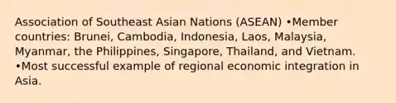 Association of Southeast Asian Nations (ASEAN) •Member countries: Brunei, Cambodia, Indonesia, Laos, Malaysia, Myanmar, the Philippines, Singapore, Thailand, and Vietnam. •Most successful example of regional economic integration in Asia.