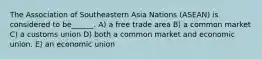 The Association of Southeastern Asia Nations (ASEAN) is considered to be______. A) a free trade area B) a common market C) a customs union D) both a common market and economic union. E) an economic union