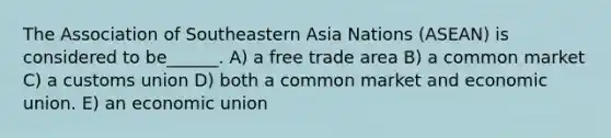 The Association of Southeastern Asia Nations (ASEAN) is considered to be______. A) a free trade area B) a common market C) a customs union D) both a common market and economic union. E) an economic union