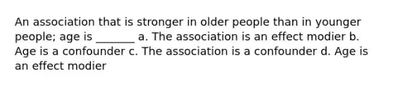 An association that is stronger in older people than in younger people; age is _______ a. The association is an effect modier b. Age is a confounder c. The association is a confounder d. Age is an effect modier