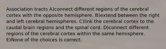 Association tracts A)connect different regions of the cerebral cortex with the opposite hemisphere. B)extend between the right and left cerebral hemispheres. C)link the cerebral cortex to the caudal brain regions and the spinal cord. D)connect different regions of the cerebral cortex within the same hemisphere. E)None of the choices is correct.