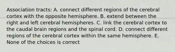 Association tracts: A. connect different regions of the cerebral cortex with the opposite hemisphere. B. extend between the right and left cerebral hemispheres. C. link the cerebral cortex to the caudal brain regions and the spinal cord. D. connect different regions of the cerebral cortex within the same hemisphere. E. None of the choices is correct