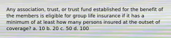 Any association, trust, or trust fund established for the benefit of the members is eligible for group life insurance if it has a minimum of at least how many persons insured at the outset of coverage? a. 10 b. 20 c. 50 d. 100