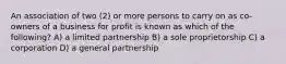 An association of two (2) or more persons to carry on as co-owners of a business for profit is known as which of the following? A) a limited partnership B) a sole proprietorship C) a corporation D) a general partnership