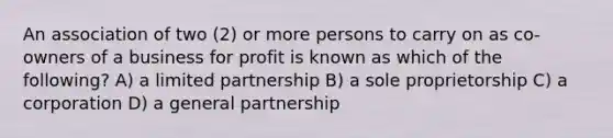 An association of two (2) or more persons to carry on as co-owners of a business for profit is known as which of the following? A) a limited partnership B) a sole proprietorship C) a corporation D) a general partnership