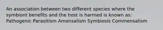 An association between two different species where the symbiont benefits and the host is harmed is known as: Pathogenic Parasitism Amensalism Symbiosis Commensalism