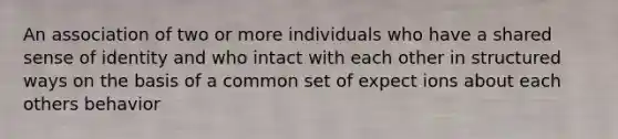 An association of two or more individuals who have a shared sense of identity and who intact with each other in structured ways on the basis of a common set of expect ions about each others behavior