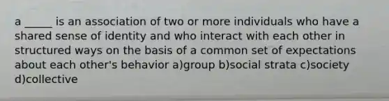 a _____ is an association of two or more individuals who have a shared sense of identity and who interact with each other in structured ways on the basis of a common set of expectations about each other's behavior a)group b)social strata c)society d)collective