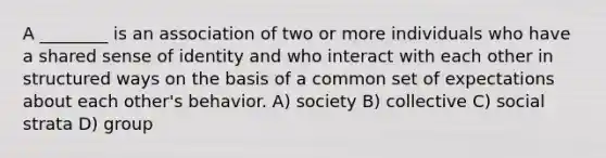 A ________ is an association of two or more individuals who have a shared sense of identity and who interact with each other in structured ways on the basis of a common set of expectations about each other's behavior. A) society B) collective C) social strata D) group