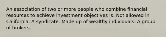 An association of two or more people who combine financial resources to achieve investment objectives is: Not allowed in California. A syndicate. Made up of wealthy individuals. A group of brokers.