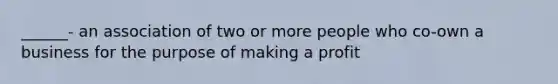 ______- an association of two or more people who co-own a business for the purpose of making a profit