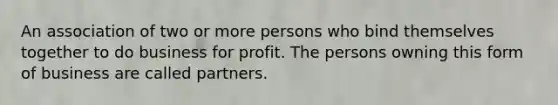 An association of two or more persons who bind themselves together to do business for profit. The persons owning this form of business are called partners.