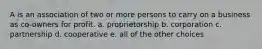 A is an association of two or more persons to carry on a business as co-owners for profit. a. proprietorship b. corporation c. partnership d. cooperative e. all of the other choices