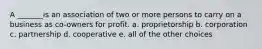 A _______is an association of two or more persons to carry on a business as co-owners for profit. a. proprietorship b. corporation c. partnership d. cooperative e. all of the other choices